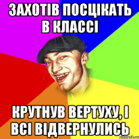 Захотів посцікать в классі Крутнув вертуху, і всі відвернулись