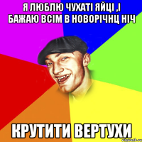 Я люблю чухаті яйці ,і бажаю всім в новорічнц ніч КРУТИТИ ВЕРТУХИ