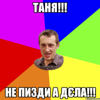 Таня!!! Не пизди а дєла!!!