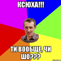 Ксюха!!! Ти вообще, чи шо???