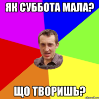 як суббота мала? що творишь?