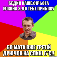 Бедик каже:Сірьога можна я до тебе прибіжу Бо мати вже третій дрючок на спині б*є!!