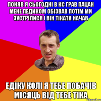 ПОНЯВ Я СЬОГОДНІ В КС ГРАВ ПАЦАН МЕНЕ ПЕДИКОМ ОБІЗВАВ ПОТІМ МИ ЗУСТРІЛИСЯ І ВІН ТІКАТИ НАЧАВ ЕДІКУ КОЛІ Я ТЕБЕ ПОБАЧІВ МІСЯЦЬ ВІД ТЕБЕ ТІКА