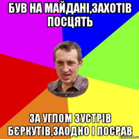 був на майдані,захотів посцять за углом зустрів бєркутів,заодно і посрав