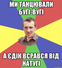 ми танцювали бугі-вугі а єдік всрався від натугі