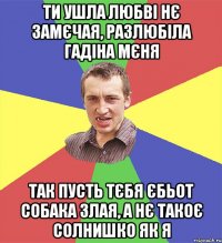 ти ушла любві нє замєчая, разлюбіла гадіна мєня так пусть тєбя єбьот собака злая, а нє такоє солнишко як я