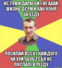 нє тужи дарагой і не ахай, жизнь дєржи как коня за узду посилай всєх і каждого на хуй, шоб тєбя нє послалі в пізду