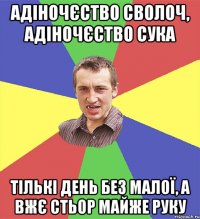 адіночєство сволоч, адіночєство сука тількі день без малої, а вжє стьор майже руку