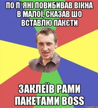 по п`яні повибивав вікна в малої, сказав шо вставлю пакєти заклеїв рами пакетами BOSS