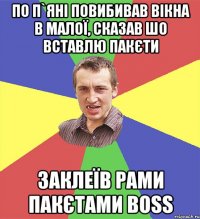 по п`яні повибивав вікна в малої, сказав шо вставлю пакєти заклеїв рами пакєтами BOSS