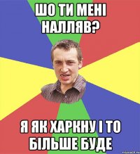 шо ти мені налляв? я як харкну і то більше буде