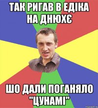 так ригав в едіка на днюхє шо дали поганяло "цунамі"