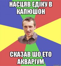 насцяв едіку в капюшон сказав шо ето акваріум