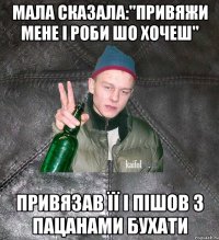 мала сказала:"привяжи мене і роби шо хочеш" привязав її і пішов з пацанами бухати