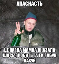 апаснасть це кагда мамка сказала шось зробить , а ти забув нахуй