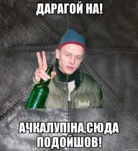 Дарагой на! Ачкалупіна,сюда подойшов!