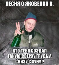 Песня о Яковенко В. Кто тебя создал такую:сверху грудь,а снизу с хуем?