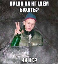 ну шо на нг ідем бухать? чи нє?