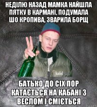 неділю назад мамка найшла пятку в кармані, подумала шо кропива, зварила борщ батько до сіх пор катається на кабані з веслом і сміється