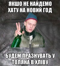 якшо не найдемо хату на новий год будем празнувать у Толяна в хліву