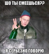 ШО ТЫ СМЕЕШЬСЯ?? Я СЕРЬЕЗНО ГОВОРЮ