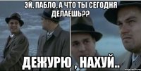 Эй, Пабло, а что ты сегодня делаешь?? Дежурю , нахуй..