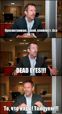 Просматриваю, такой, плейлист. Все не то. DEAD EYES!!! То, что надо! Танцуем!!!