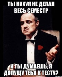 ты нихуя не делал весь семестр и ты думаешь, я допущу тебя к тесту?