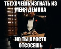 ты хочешь изгнать из меня демона но ты просто отсосешь