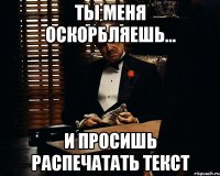 ты меня оскорбляешь... и просишь распечатать текст