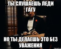 Ты слушаешь леди гагу но ты делаешь это без уважения