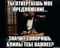 ты отвергаешь мое предложение... значит, говоришь, блины тебе важнее?