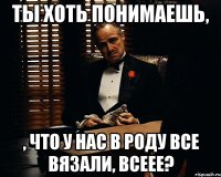 ты хоть понимаешь, , что у нас в роду все вязали, всеее?