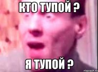 кто тупой ? я тупой ?