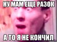 Ну мам еще разок А то я не кончил