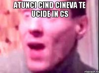 ATUNCI CIND CINEVA TE UCIDE IN CS 