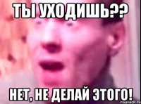 ты уходишь?? нет, не делай этого!