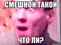 Смешной такой что ли?