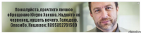 Пожалуйста, прочтите личное обращение Юсупа Хасана. Надайте на червенец, кушать нечего. Голодаю. Спасибо. Кошелек: R395352761569