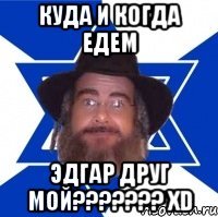 куда и когда едем Эдгар друг мой??????? XD