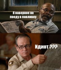 Я наверное не поеду в павливку Идиот ???