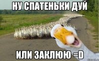 ну спатеньки дуй или заклюю =D