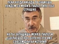 Лена когда нибудь тв скажешь пойдем со мной в туалет,типо тебе страшно Но ты затащишь меня в туалет и сделаешь свое дело.Но это уже совсем другая история