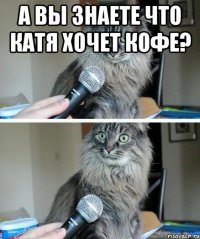 А вы знаете что Катя хочет кофе? 