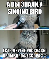 а вы знали,у singing bird есть другие рассказы кроме профессора ? ?