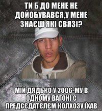 ти б до мене не дойобувався,у мене знаєш які связі? мій дядько у 2006-му в одному вагоні с предсєдатєлєм колхозу їхав