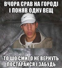 Вчора срав на городі і поняв одну вещ то шо смито не вернуть постарайся і забудь