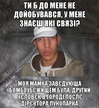 ти б до мене не дойобувався, у мене знаєш які связі? моя мамка завєдующа бомбоубєжищем була, другий чєловєк в городі послє дірєктора лунопарка