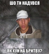 Шо ти надувся Як хуй на бритву?