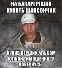 На базарі рішив купить шансончик Купив перший альбом Юльки Тимошенко "Я повернусь"